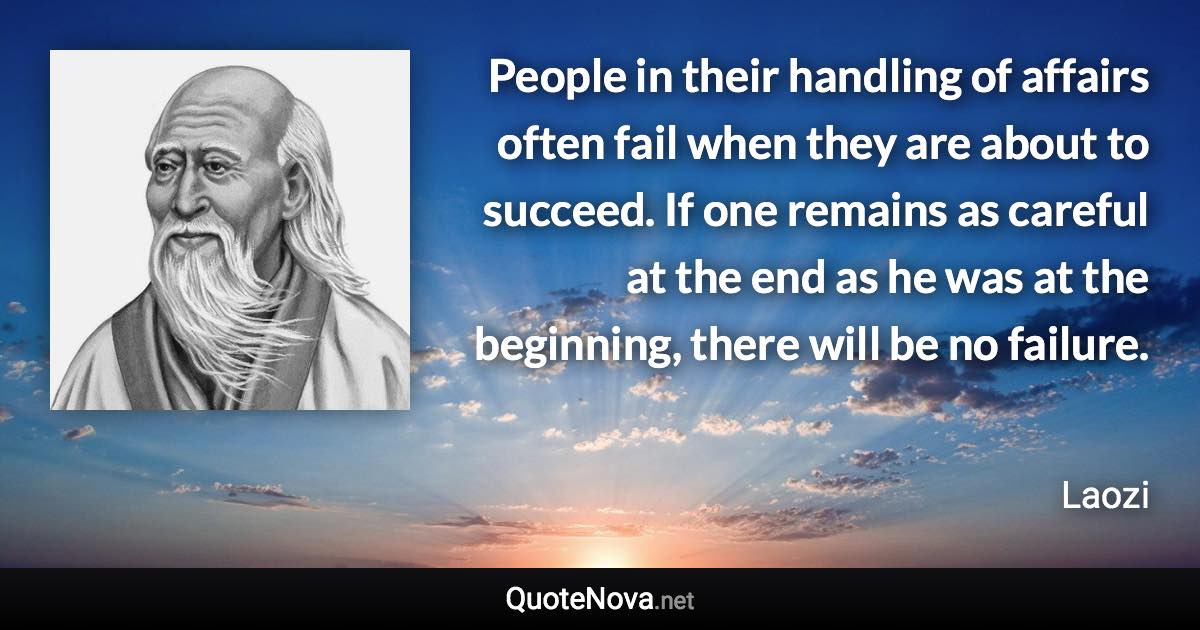 People in their handling of affairs often fail when they are about to succeed. If one remains as careful at the end as he was at the beginning, there will be no failure. - Laozi quote