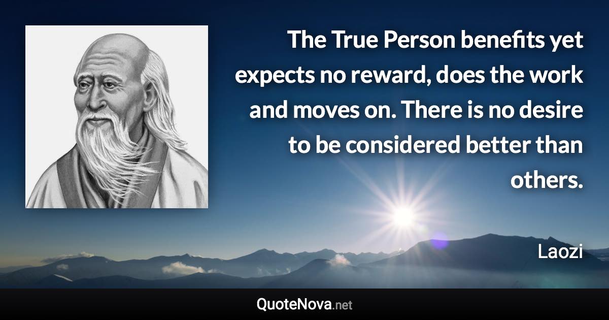 The True Person benefits yet expects no reward, does the work and moves on. There is no desire to be considered better than others. - Laozi quote