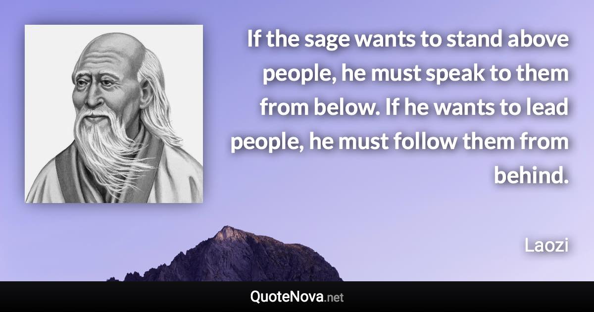 If the sage wants to stand above people, he must speak to them from below. If he wants to lead people, he must follow them from behind. - Laozi quote