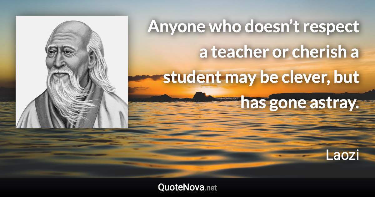 Anyone who doesn’t respect a teacher or cherish a student may be clever, but has gone astray. - Laozi quote