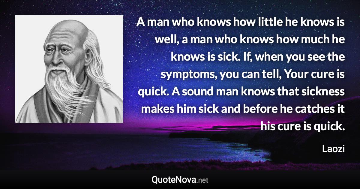 A man who knows how little he knows is well, a man who knows how much he knows is sick. If, when you see the symptoms, you can tell, Your cure is quick. A sound man knows that sickness makes him sick and before he catches it his cure is quick. - Laozi quote