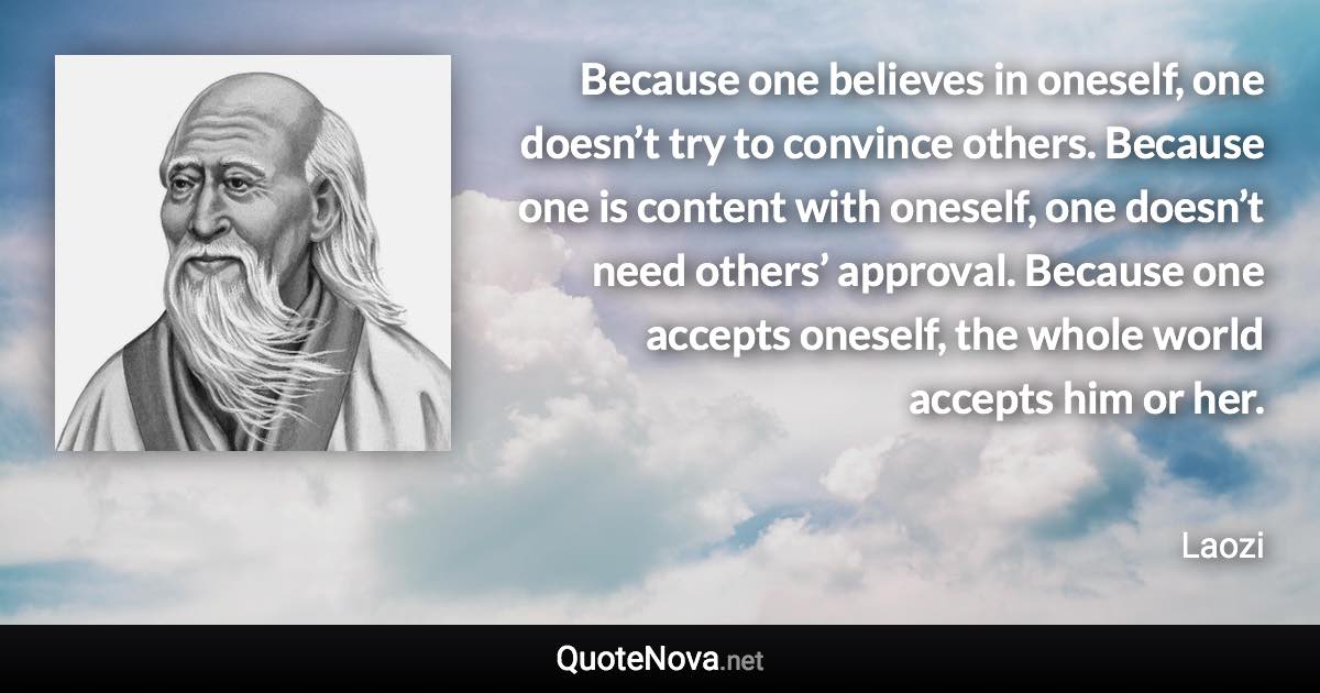 Because one believes in oneself, one doesn’t try to convince others. Because one is content with oneself, one doesn’t need others’ approval. Because one accepts oneself, the whole world accepts him or her. - Laozi quote