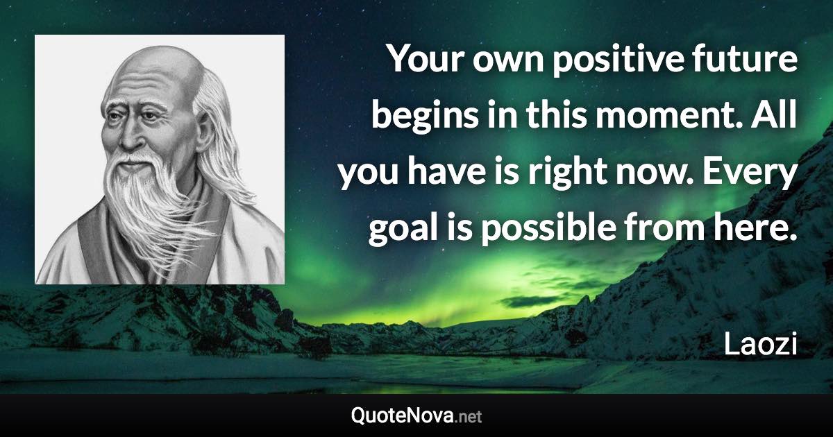 Your own positive future begins in this moment. All you have is right now. Every goal is possible from here. - Laozi quote