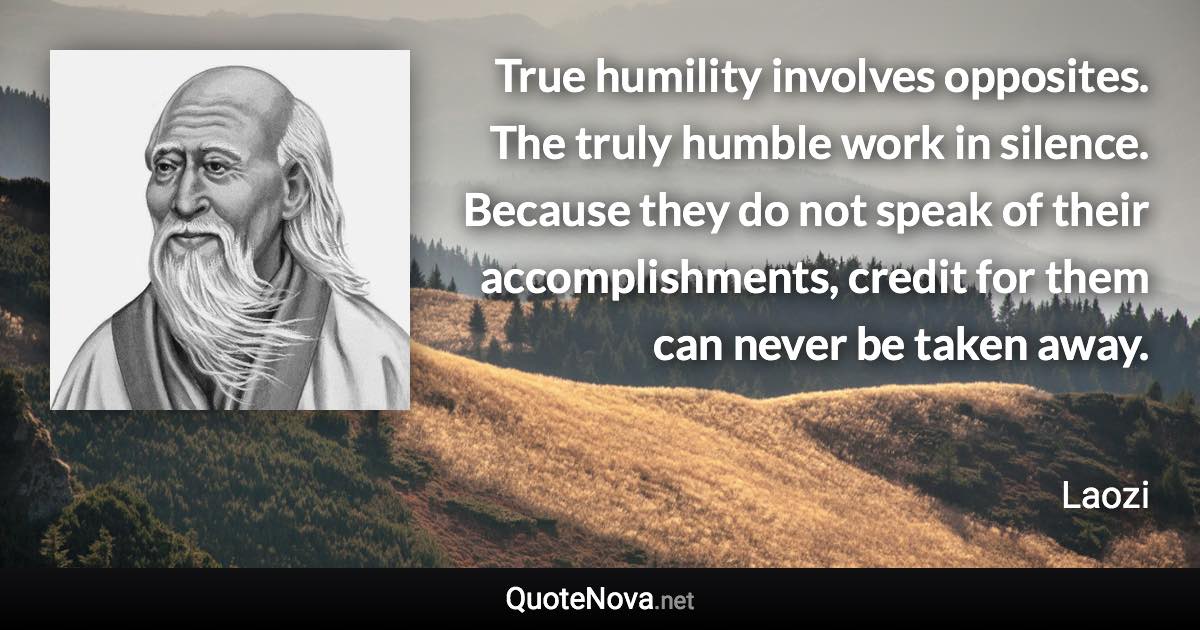 True humility involves opposites. The truly humble work in silence. Because they do not speak of their accomplishments, credit for them can never be taken away. - Laozi quote