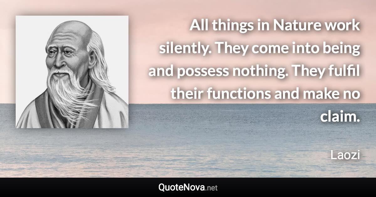 All things in Nature work silently. They come into being and possess nothing. They fulfil their functions and make no claim. - Laozi quote