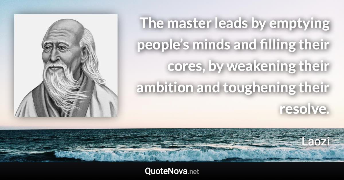 The master leads by emptying people’s minds and filling their cores, by weakening their ambition and toughening their resolve. - Laozi quote