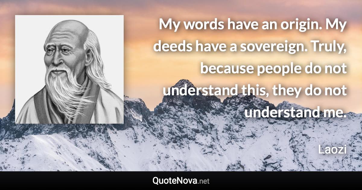 My words have an origin. My deeds have a sovereign. Truly, because people do not understand this, they do not understand me. - Laozi quote