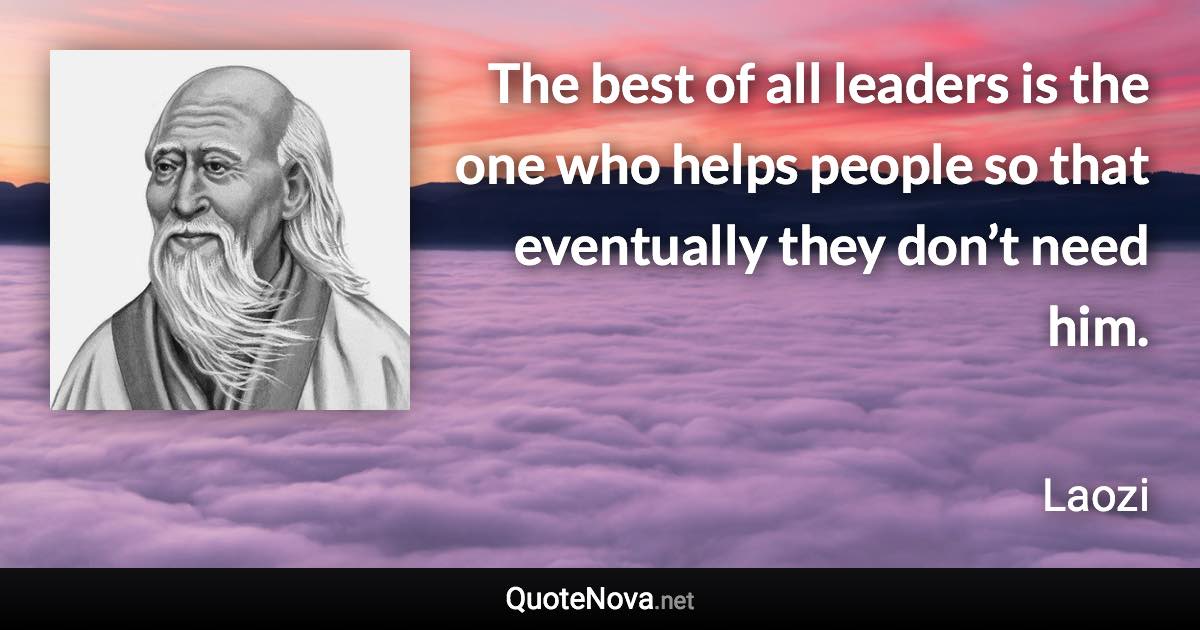 The best of all leaders is the one who helps people so that eventually they don’t need him. - Laozi quote