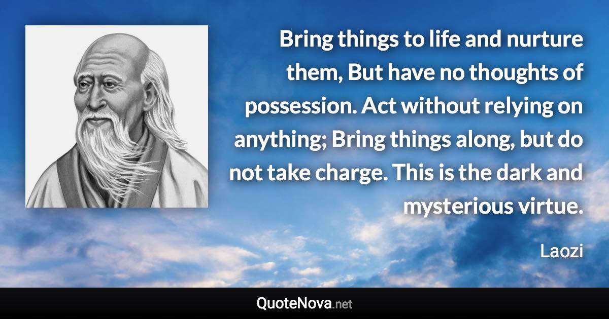 Bring things to life and nurture them, But have no thoughts of possession. Act without relying on anything; Bring things along, but do not take charge. This is the dark and mysterious virtue. - Laozi quote