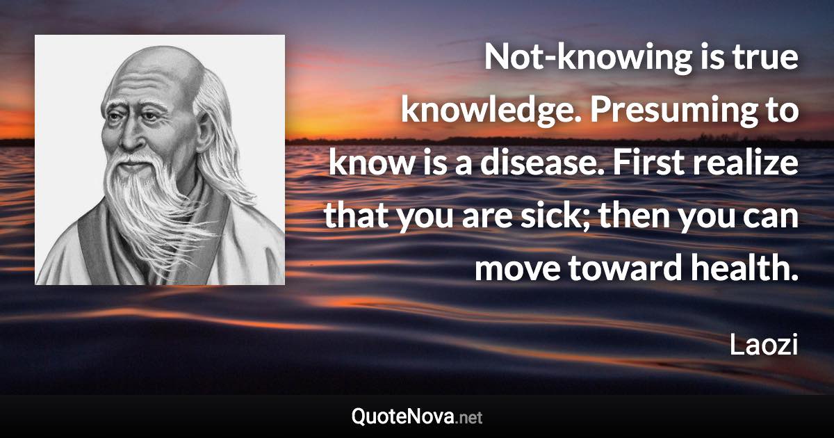 Not-knowing is true knowledge. Presuming to know is a disease. First realize that you are sick; then you can move toward health. - Laozi quote