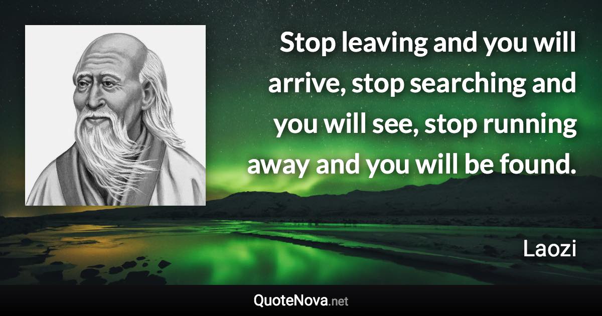 Stop leaving and you will arrive, stop searching and you will see, stop running away and you will be found. - Laozi quote