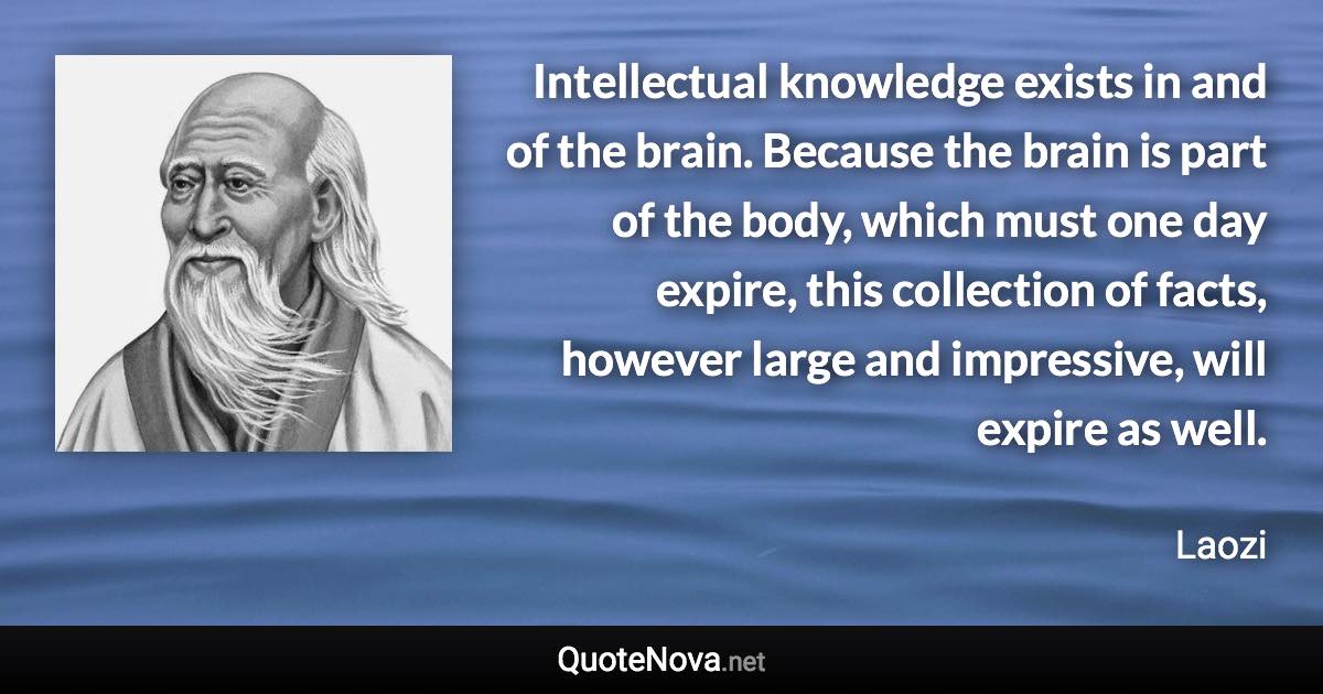 Intellectual knowledge exists in and of the brain. Because the brain is part of the body, which must one day expire, this collection of facts, however large and impressive, will expire as well. - Laozi quote