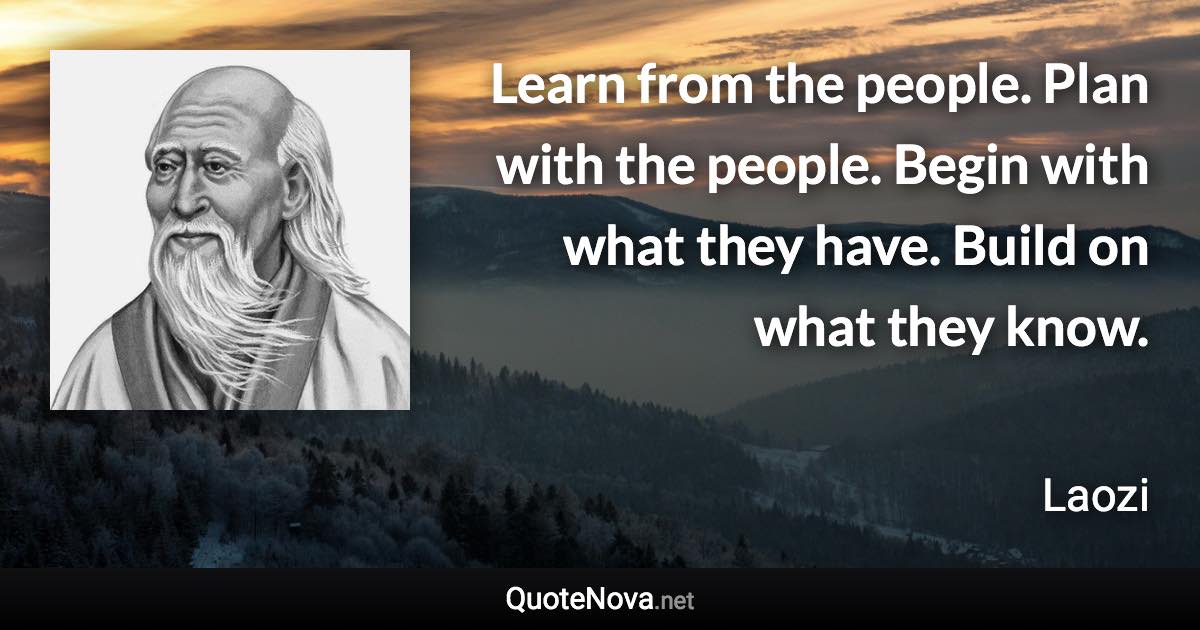 Learn from the people. Plan with the people. Begin with what they have. Build on what they know. - Laozi quote