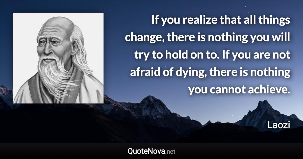 If you realize that all things change, there is nothing you will try to hold on to. If you are not afraid of dying, there is nothing you cannot achieve. - Laozi quote