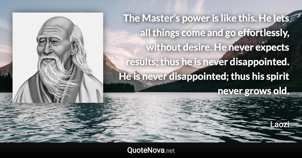 The Master’s power is like this. He lets all things come and go effortlessly, without desire. He never expects results; thus he is never disappointed. He is never disappointed; thus his spirit never grows old. - Laozi quote