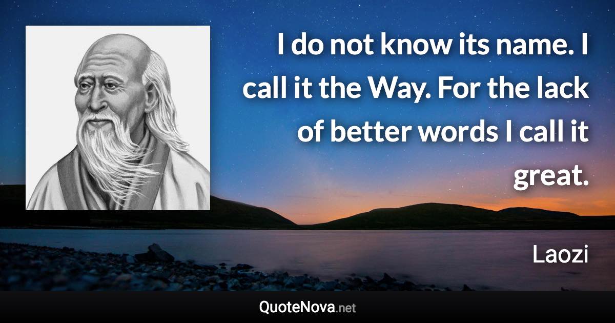 I do not know its name. I call it the Way. For the lack of better words I call it great. - Laozi quote