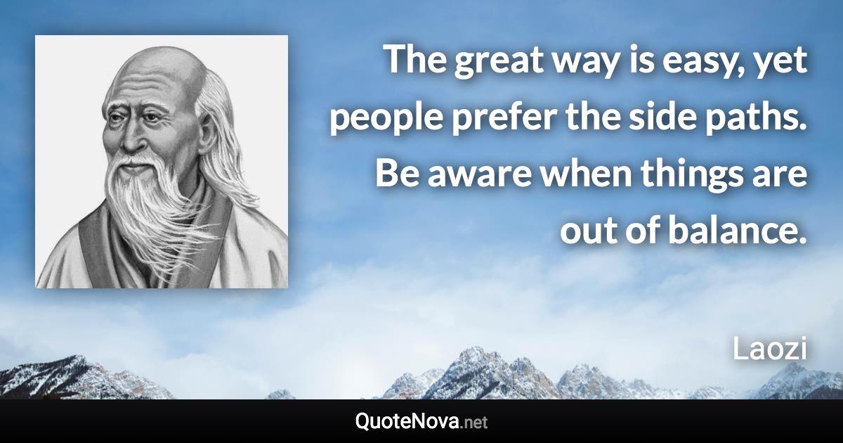 The great way is easy, yet people prefer the side paths. Be aware when things are out of balance. - Laozi quote