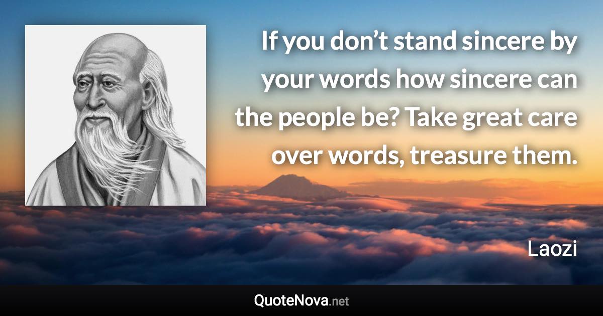 If you don’t stand sincere by your words how sincere can the people be? Take great care over words, treasure them. - Laozi quote