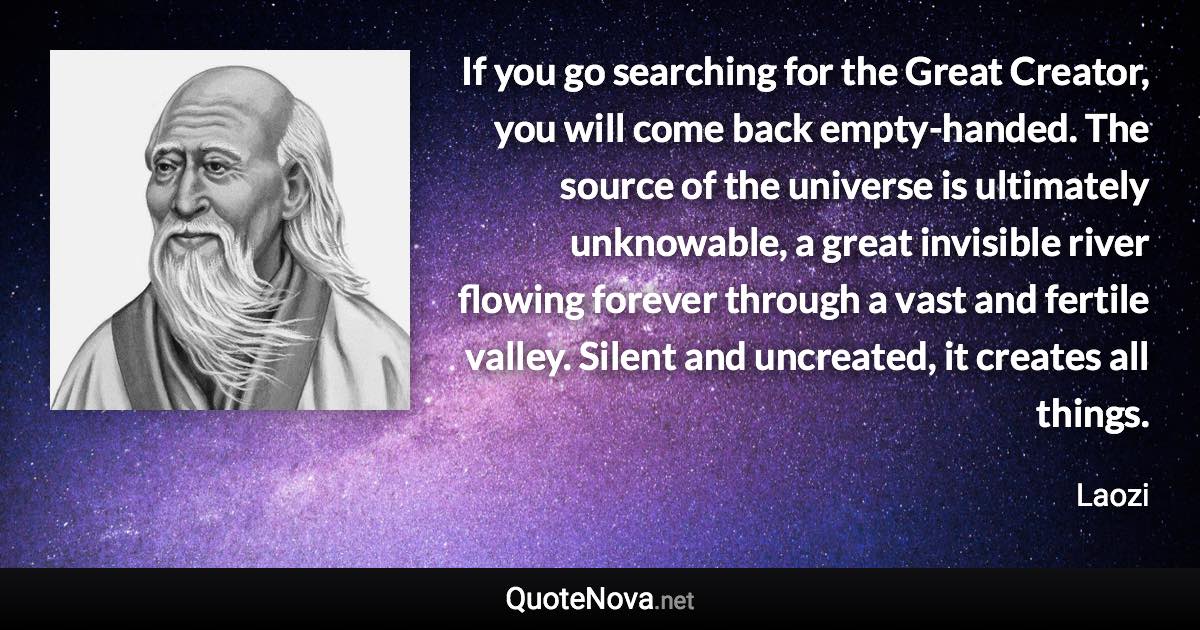 If you go searching for the Great Creator, you will come back empty-handed. The source of the universe is ultimately unknowable, a great invisible river flowing forever through a vast and fertile valley. Silent and uncreated, it creates all things. - Laozi quote