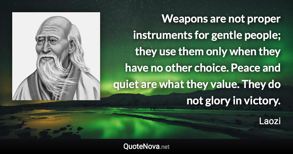 Weapons are not proper instruments for gentle people; they use them only when they have no other choice. Peace and quiet are what they value. They do not glory in victory. - Laozi quote