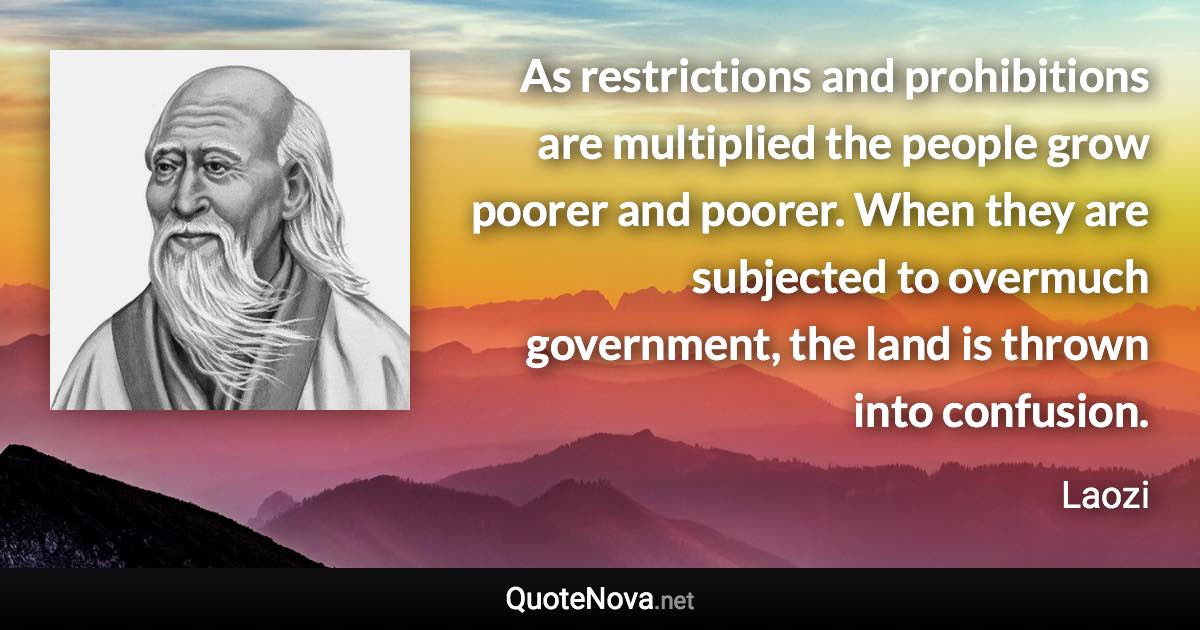 As restrictions and prohibitions are multiplied the people grow poorer and poorer. When they are subjected to overmuch government, the land is thrown into confusion. - Laozi quote