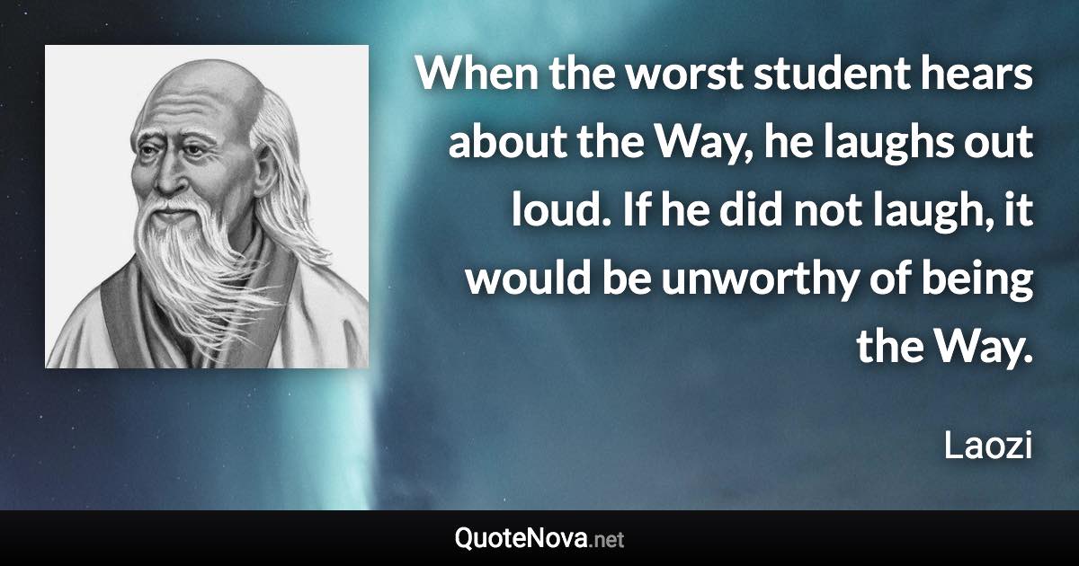 When the worst student hears about the Way, he laughs out loud. If he did not laugh, it would be unworthy of being the Way. - Laozi quote