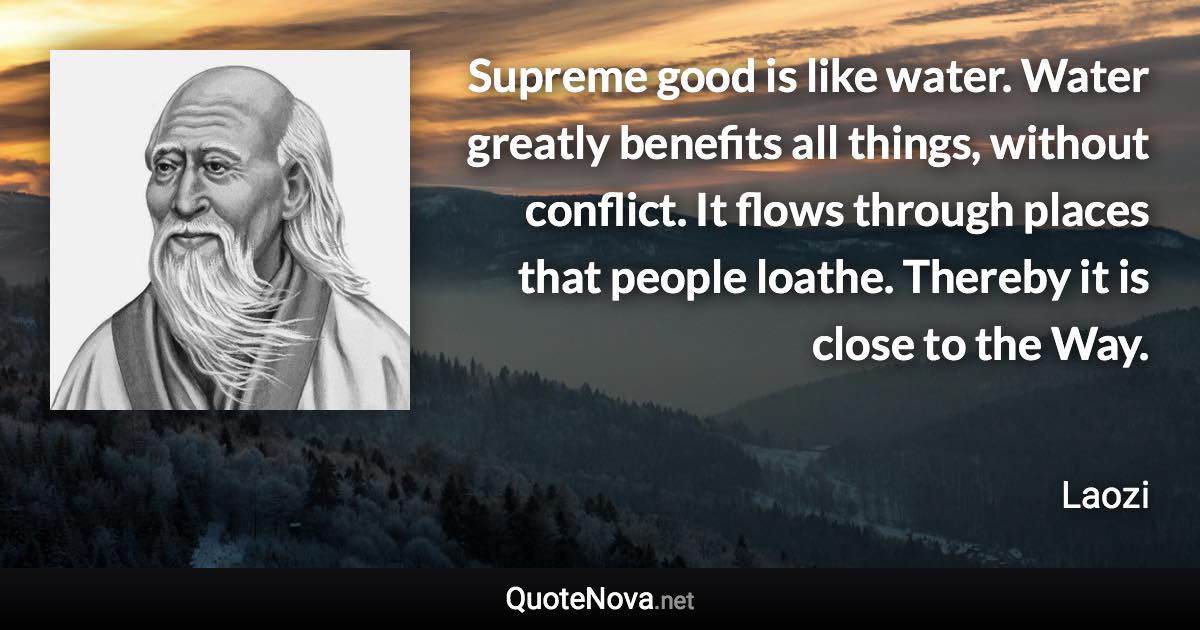 Supreme good is like water. Water greatly benefits all things, without conflict. It flows through places that people loathe. Thereby it is close to the Way. - Laozi quote