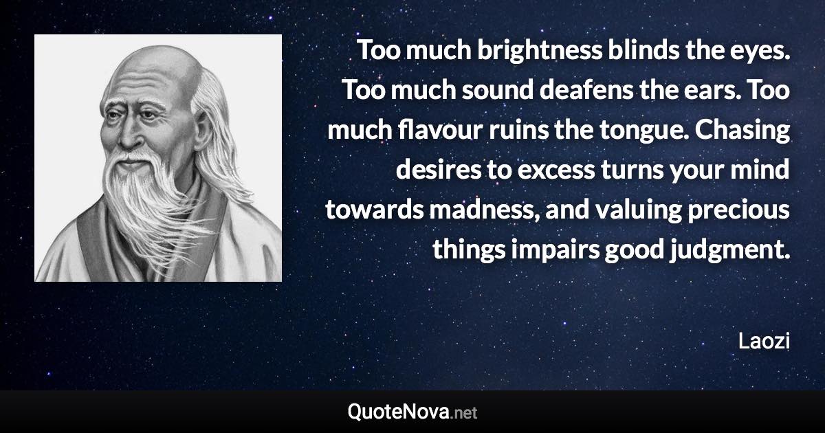Too much brightness blinds the eyes. Too much sound deafens the ears. Too much flavour ruins the tongue. Chasing desires to excess turns your mind towards madness, and valuing precious things impairs good judgment. - Laozi quote