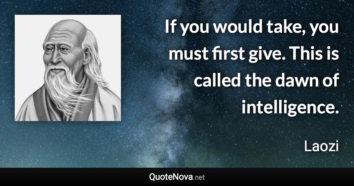 If you would take, you must first give. This is called the dawn of intelligence. - Laozi quote