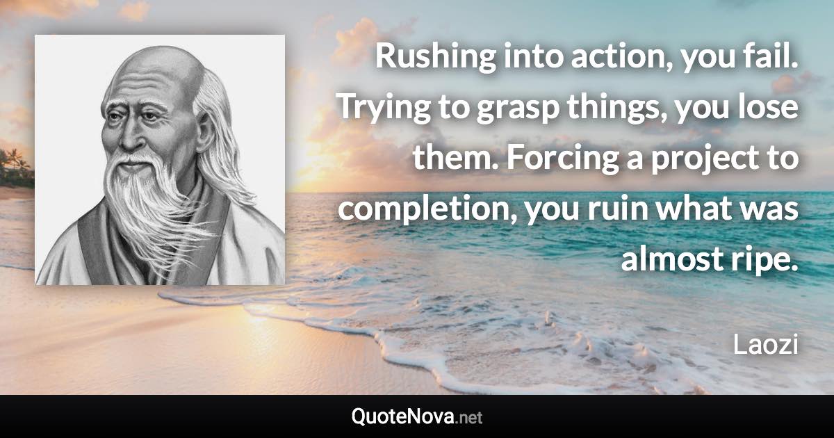 Rushing into action, you fail. Trying to grasp things, you lose them. Forcing a project to completion, you ruin what was almost ripe. - Laozi quote