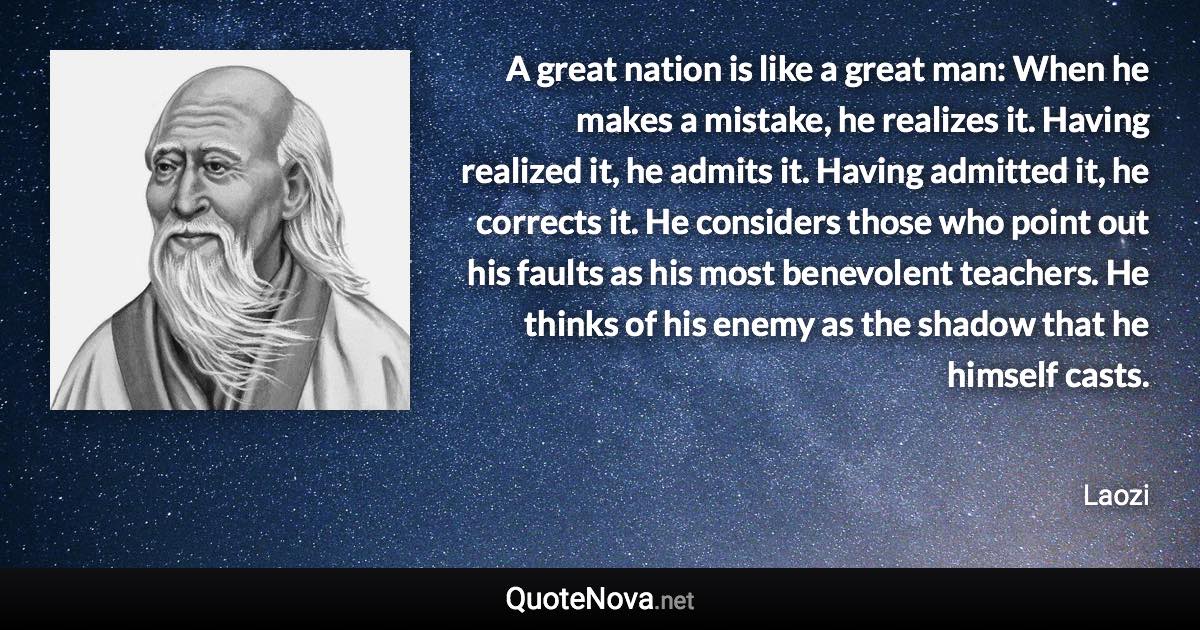 A great nation is like a great man: When he makes a mistake, he realizes it. Having realized it, he admits it. Having admitted it, he corrects it. He considers those who point out his faults as his most benevolent teachers. He thinks of his enemy as the shadow that he himself casts. - Laozi quote