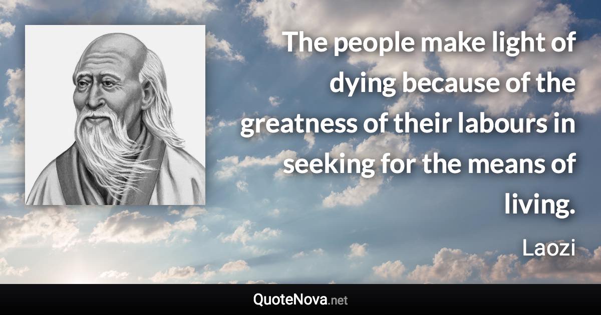 The people make light of dying because of the greatness of their labours in seeking for the means of living. - Laozi quote