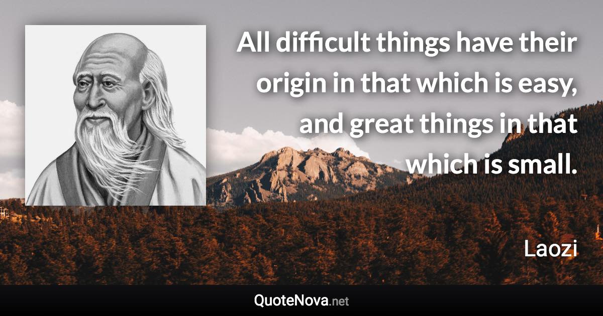 All difficult things have their origin in that which is easy, and great things in that which is small. - Laozi quote