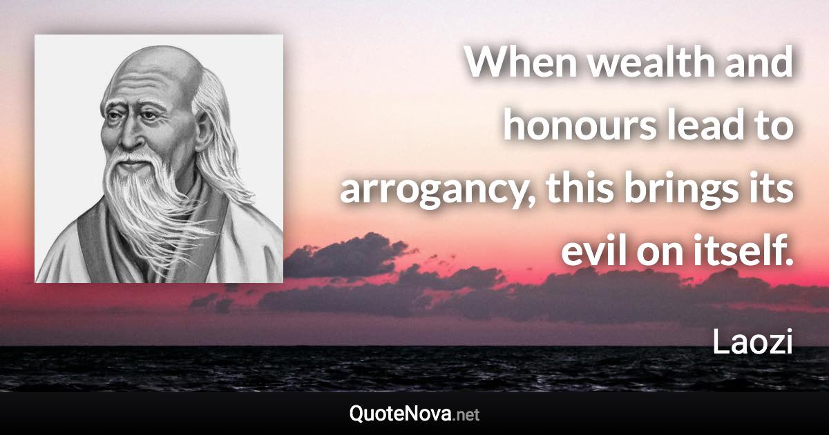 When wealth and honours lead to arrogancy, this brings its evil on itself. - Laozi quote