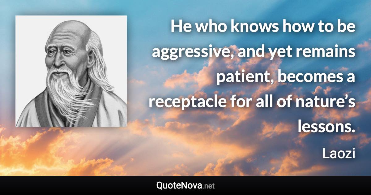 He who knows how to be aggressive, and yet remains patient, becomes a receptacle for all of nature’s lessons. - Laozi quote