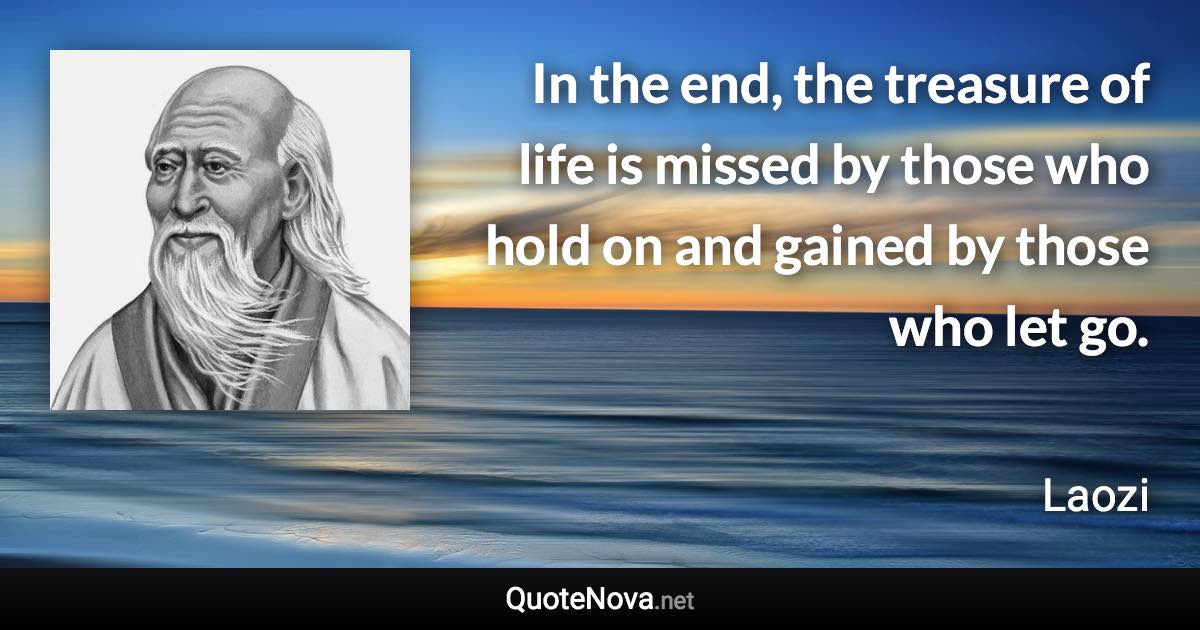 In the end, the treasure of life is missed by those who hold on and gained by those who let go. - Laozi quote