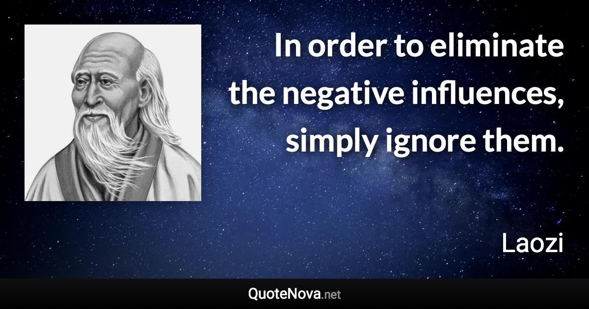 In order to eliminate the negative influences, simply ignore them. - Laozi quote