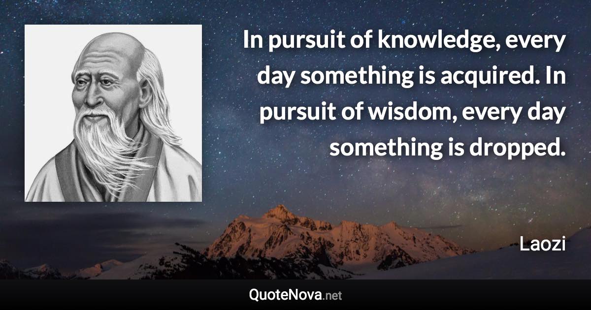 In pursuit of knowledge, every day something is acquired. In pursuit of wisdom, every day something is dropped. - Laozi quote