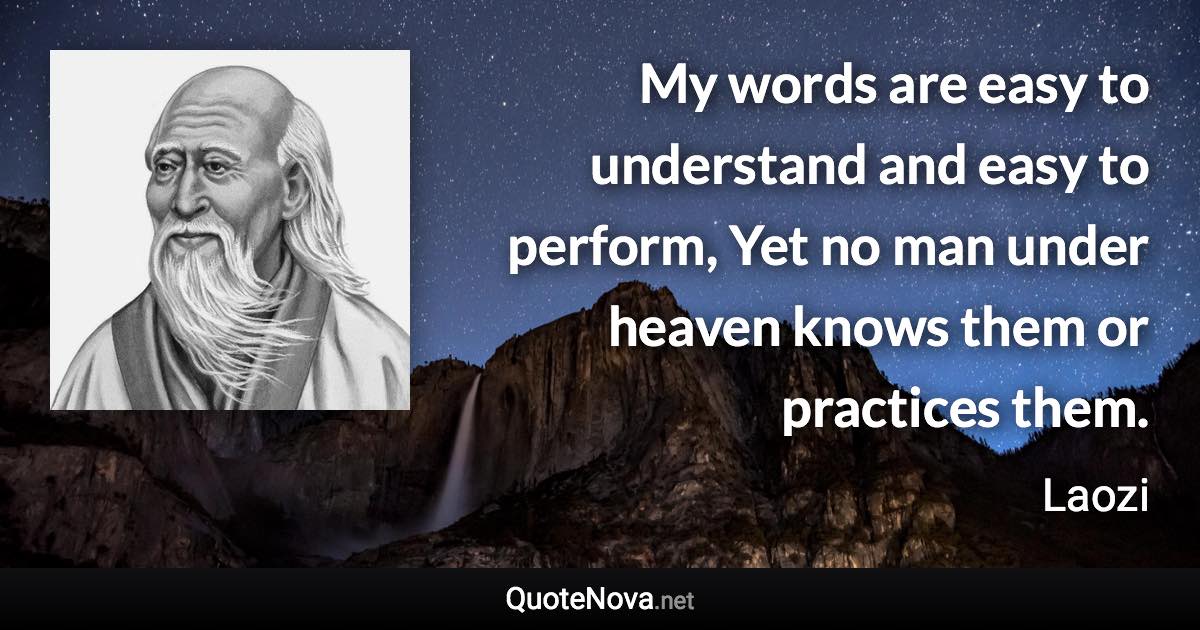 My words are easy to understand and easy to perform, Yet no man under heaven knows them or practices them. - Laozi quote