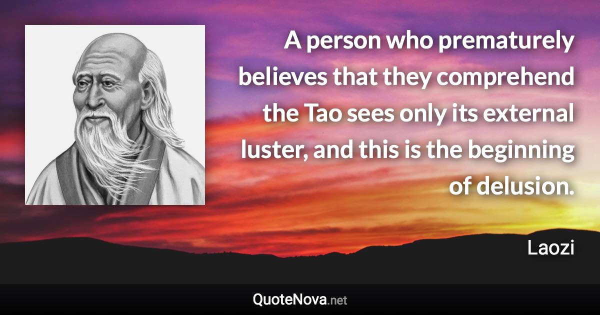 A person who prematurely believes that they comprehend the Tao sees only its external luster, and this is the beginning of delusion. - Laozi quote