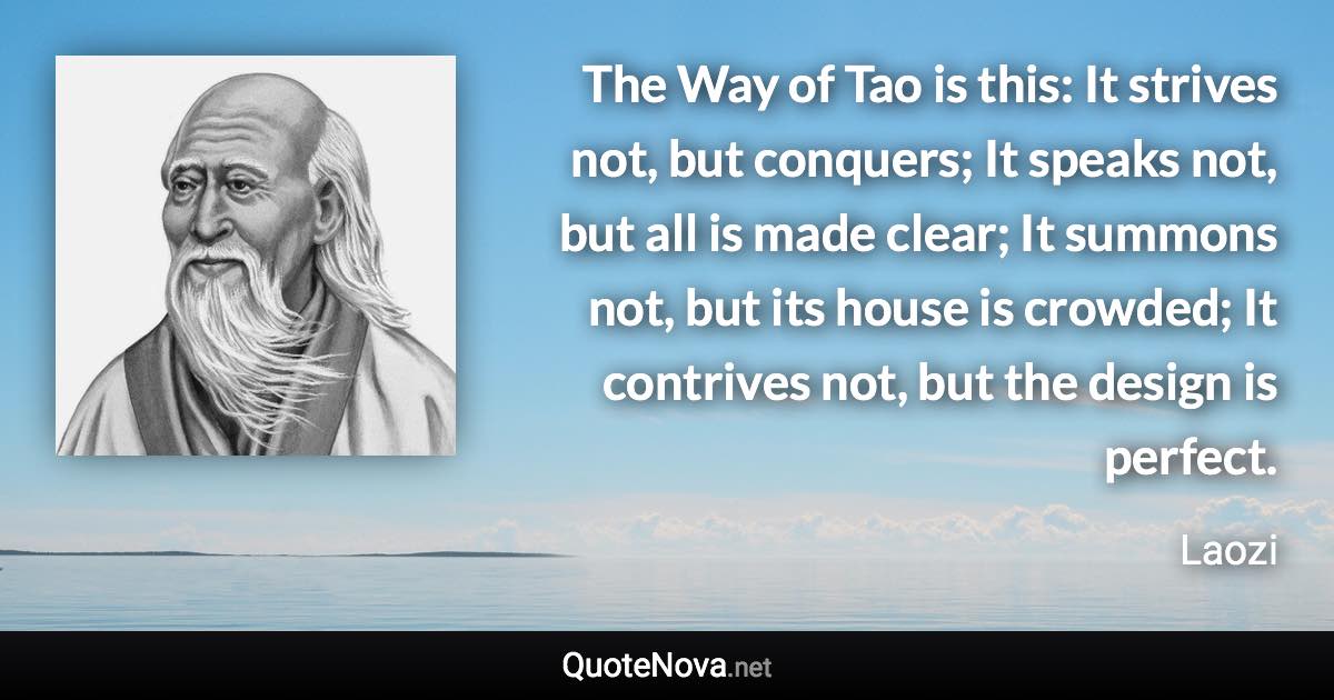 The Way of Tao is this: It strives not, but conquers; It speaks not, but all is made clear; It summons not, but its house is crowded; It contrives not, but the design is perfect. - Laozi quote