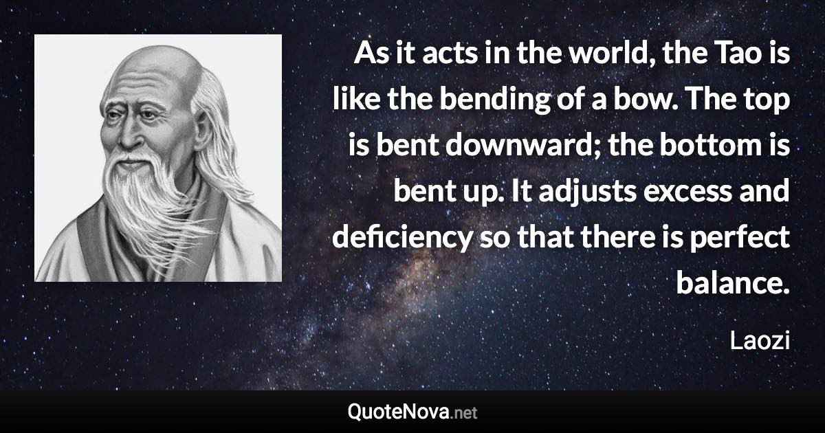 As it acts in the world, the Tao is like the bending of a bow. The top is bent downward; the bottom is bent up. It adjusts excess and deficiency so that there is perfect balance. - Laozi quote