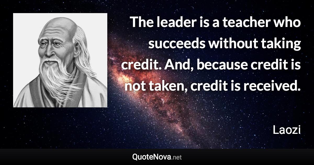 The leader is a teacher who succeeds without taking credit. And, because credit is not taken, credit is received. - Laozi quote