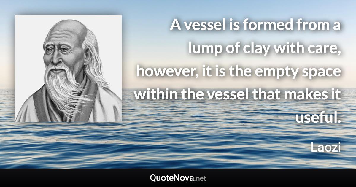 A vessel is formed from a lump of clay with care, however, it is the empty space within the vessel that makes it useful. - Laozi quote