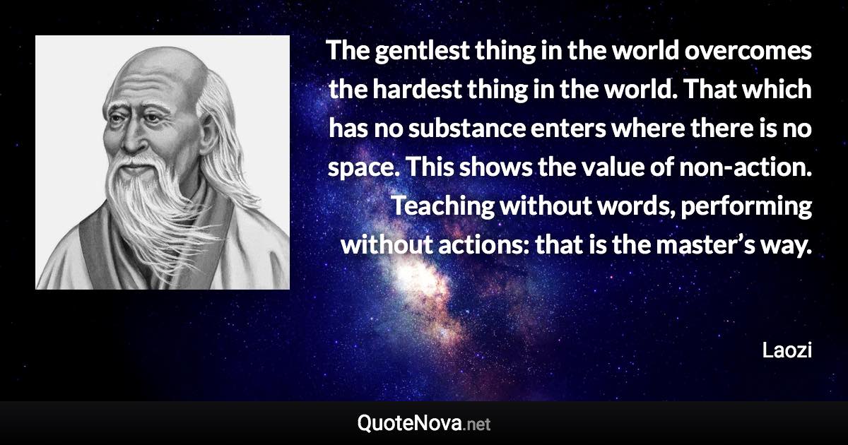 The gentlest thing in the world overcomes the hardest thing in the world. That which has no substance enters where there is no space. This shows the value of non-action. Teaching without words, performing without actions: that is the master’s way. - Laozi quote