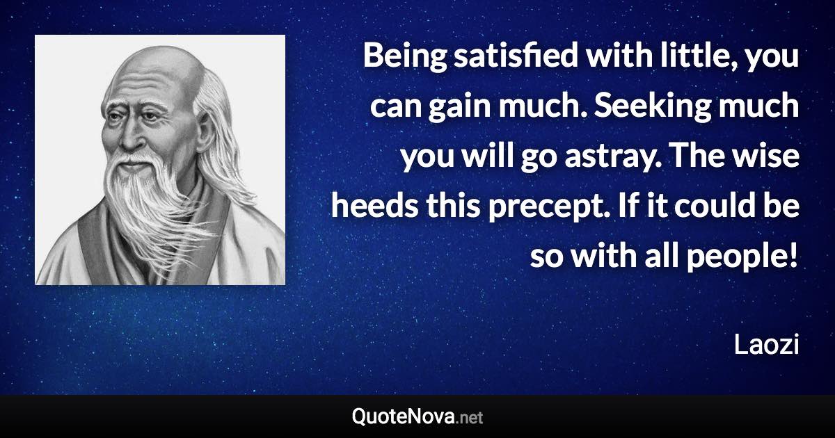 Being satisfied with little, you can gain much. Seeking much you will go astray. The wise heeds this precept. If it could be so with all people! - Laozi quote