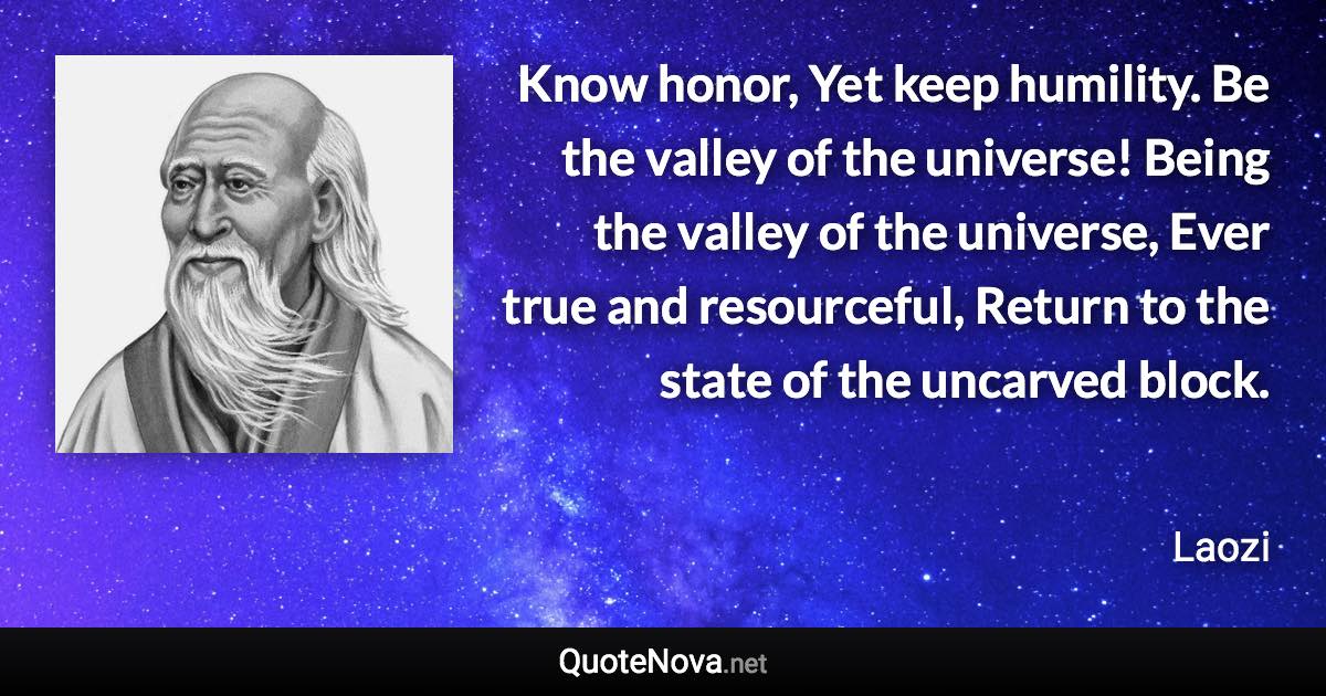 Know honor, Yet keep humility. Be the valley of the universe! Being the valley of the universe, Ever true and resourceful, Return to the state of the uncarved block. - Laozi quote