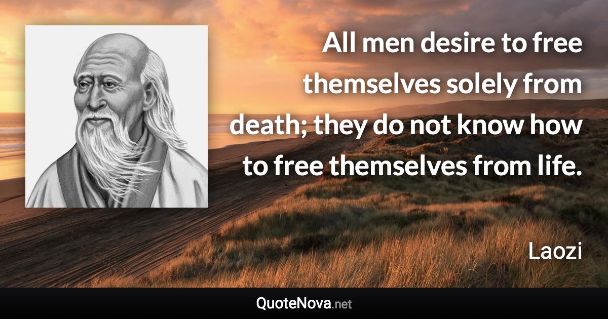 All men desire to free themselves solely from death; they do not know how to free themselves from life. - Laozi quote