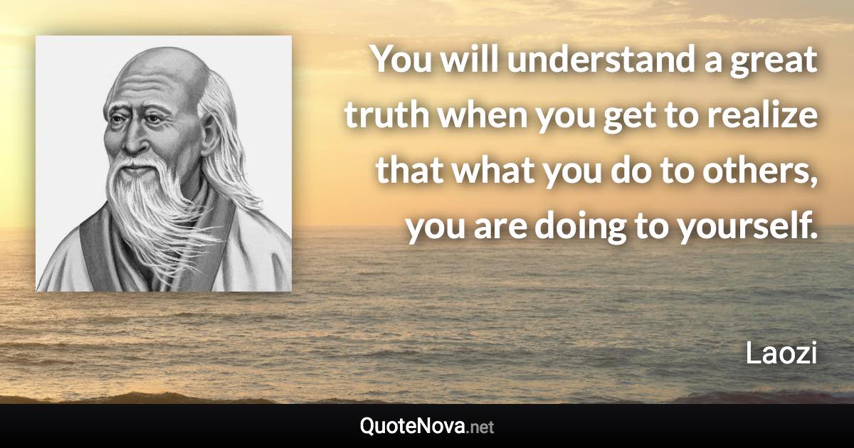 You will understand a great truth when you get to realize that what you do to others, you are doing to yourself. - Laozi quote