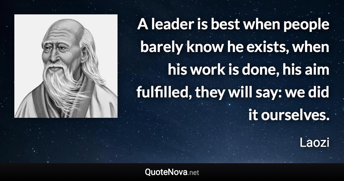 A leader is best when people barely know he exists, when his work is done, his aim fulfilled, they will say: we did it ourselves. - Laozi quote